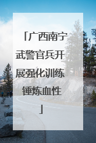 广西南宁武警官兵开展强化训练 锤炼血性