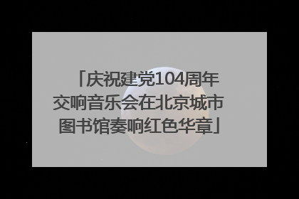 庆祝建党104周年交响音乐会在北京城市图书馆奏响红色华章