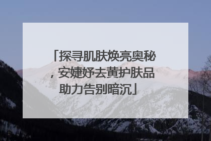 探寻肌肤焕亮奥秘，安婕妤去黄护肤品助力告别暗沉