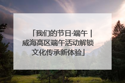 我们的节日·端午｜威海高区端午活动解锁文化传承新体验