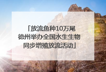 放流鱼种10万尾 德州举办全国水生生物同步增殖放流活动