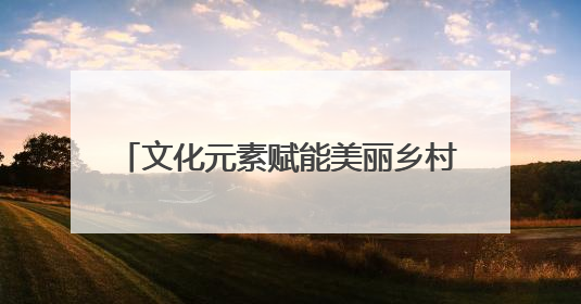 文化元素赋能美丽乡村建设 乡村文化IP“活”起来“火”起来