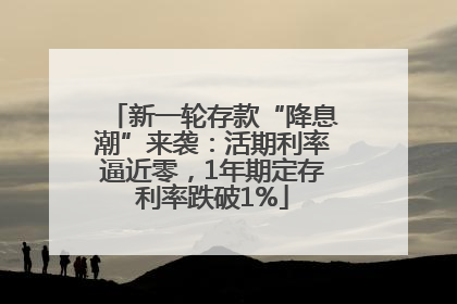 新一轮存款“降息潮”来袭：活期利率逼近零，1年期定存利率跌破1%