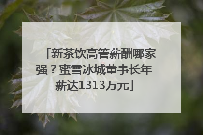 新茶饮高管薪酬哪家强？蜜雪冰城董事长年薪达1313万元