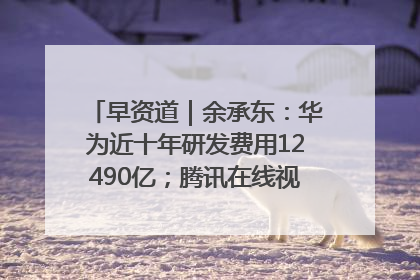 早资道｜余承东：华为近十年研发费用12490亿；腾讯在线视频重大组织调整