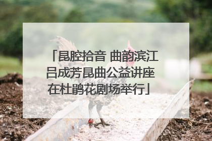 昆腔拾音 曲韵滨江 吕成芳昆曲公益讲座在杜鹃花剧场举行