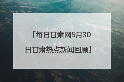每日甘肃网5月30日甘肃热点新闻回顾