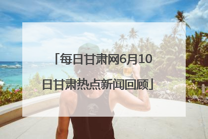 每日甘肃网6月10日甘肃热点新闻回顾