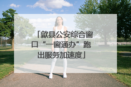 歙县公安综合窗口“一窗通办”跑出服务加速度