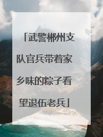 武警郴州支队官兵带着家乡味的粽子看望退伍老兵