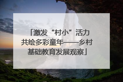 激发“村小”活力 共绘多彩童年——乡村基础教育发展观察