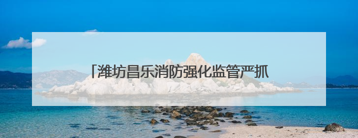 潍坊昌乐消防强化监管严抓质量 筑牢消防安全防护网