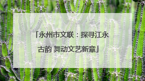 永州市文联：探寻江永古韵 舞动文艺新章