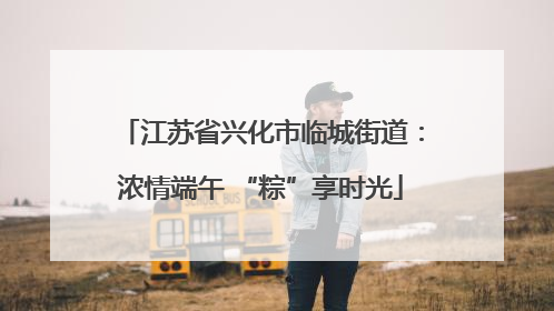 江苏省兴化市临城街道：浓情端午 “粽”享时光