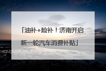 油补+险补！济南开启新一轮汽车消费补贴