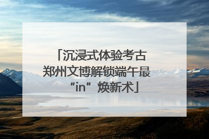 沉浸式体验考古 郑州文博解锁端午最“in”焕新术