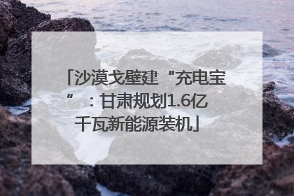 沙漠戈壁建“充电宝”：甘肃规划1.6亿千瓦新能源装机