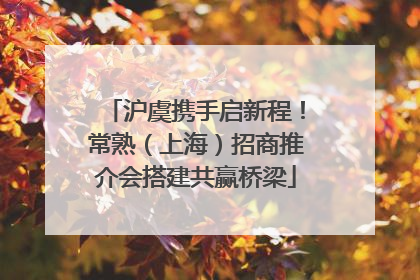 沪虞携手启新程！常熟（上海）招商推介会搭建共赢桥梁