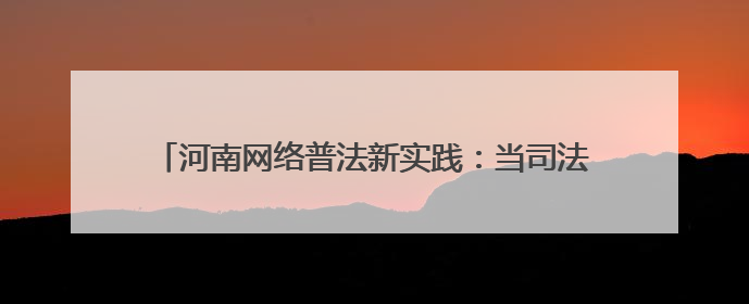 河南网络普法新实践：当司法遇上“黑科技”与“老典故”