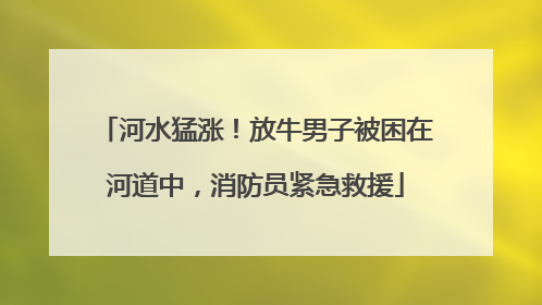 河水猛涨！放牛男子被困在河道中，消防员紧急救援