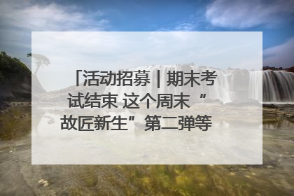 活动招募｜期末考试结束 这个周末“故匠新生”第二弹等着同学们来体验！