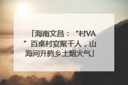 海南文昌：“村VA”百桌村宴聚千人，山海间升腾乡土烟火气