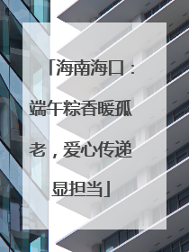 海南海口：端午粽香暖孤老，爱心传递显担当
