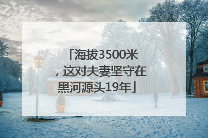 海拔3500米，这对夫妻坚守在黑河源头19年