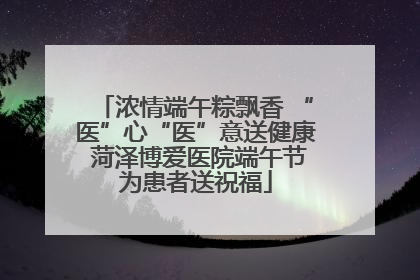 浓情端午粽飘香 “医”心“医”意送健康 菏泽博爱医院端午节为患者送祝福