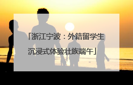 浙江宁波：外籍留学生沉浸式体验壮族端午