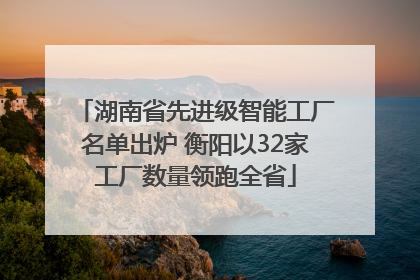 湖南省先进级智能工厂名单出炉 衡阳以32家工厂数量领跑全省