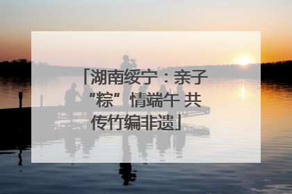 湖南绥宁：亲子“粽”情端午 共传竹编非遗