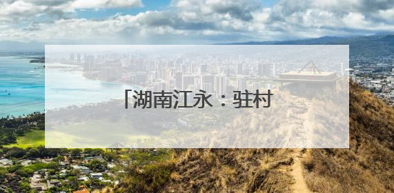 湖南江永：驻村轮换“传帮带” 乡村振兴承新篇