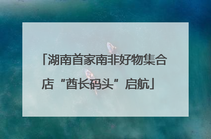 湖南首家南非好物集合店“酋长码头”启航