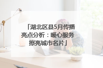 湖北区县5月传播亮点分析：暖心服务擦亮城市名片