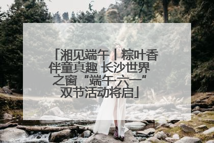 湘见端午丨粽叶香伴童真趣 长沙世界之窗“端午·六一”双节活动将启