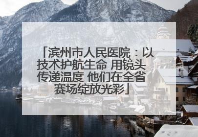 滨州市人民医院：以技术护航生命 用镜头传递温度 他们在全省赛场绽放光彩