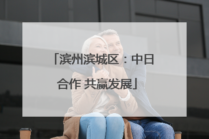 滨州滨城区：中日合作 共赢发展