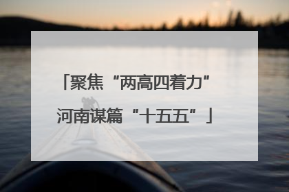 聚焦“两高四着力” 河南谋篇“十五五”