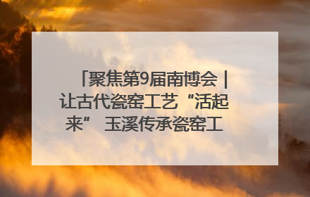 聚焦第9届南博会｜让古代瓷窑工艺“活起来” 玉溪传承瓷窑工艺将出展南博会