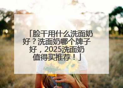 脸干用什么洗面奶好？洗面奶哪个牌子好，2025洗面奶值得买推荐！