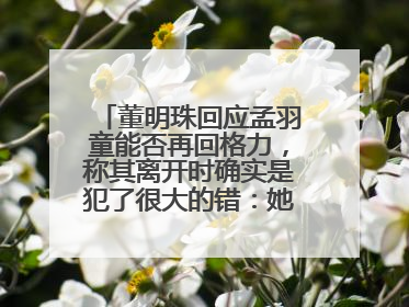 董明珠回应孟羽童能否再回格力，称其离开时确实是犯了很大的错：她对我来说是孩子