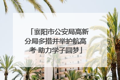 襄阳市公安局高新分局多措并举护航高考 助力学子圆梦