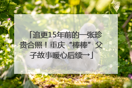 追更15年前的一张珍贵合照！重庆“棒棒”父子故事暖心后续→