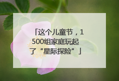 这个儿童节，1500组家庭玩起了“星际探险”