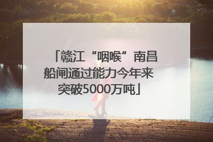 赣江“咽喉”南昌船闸通过能力今年来突破5000万吨