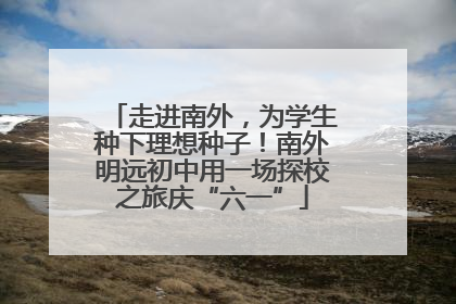 走进南外，为学生种下理想种子！南外明远初中用一场探校之旅庆“六一”