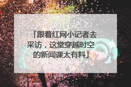跟着红网小记者去采访，这堂穿越时空的新闻课太有料