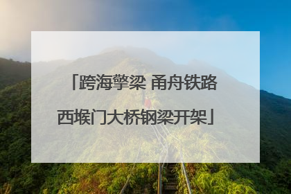 跨海擎梁 甬舟铁路西堠门大桥钢梁开架