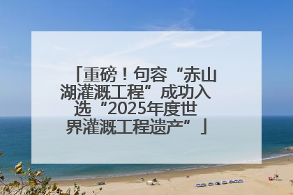 重磅！句容“赤山湖灌溉工程”成功入选“2025年度世界灌溉工程遗产”